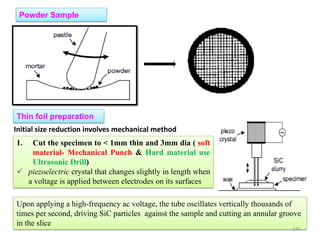 Powder Sample
Thin foil preparation
1. Cut the specimen to < 1mm thin and 3mm dia ( soft
material- Mechanical Punch & Hard material use
Ultrasonic Drill)
 piezoelectric crystal that changes slightly in length when
a voltage is applied between electrodes on its surfaces
Initial size reduction involves mechanical method
Upon applying a high-frequency ac voltage, the tube oscillates vertically thousands of
times per second, driving SiC particles against the sample and cutting an annular groove
in the slice
145
 