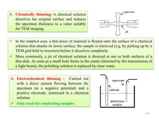 3. Chemically thinning: A chemical solution
dissolves the original surface and reduces
the specimen thickness to a value suitable
for TEM imaging.
 In the simplest case, a thin piece of material is floated onto the surface of a chemical
solution that attacks its lower surface; the sample is retrieved (e.g, by picking up by a
TEM grid held in tweezers) before it dissolves completely.
 More commonly, a jet of chemical solution is directed at one or both surfaces of a
thin disk. As soon as a small hole forms in the center (detected by the transmission of
a light beam), the polishing solution is replaced by rinse water.
4. Electrochemical thinning : Carried out
with a direct current flowing between the
specimen (at a negative potential) and a
positive electrode, immersed in a chemical
solution.
 Only used for conducting samples
147
 