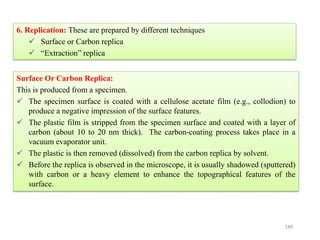 149
6. Replication: These are prepared by different techniques
 Surface or Carbon replica
 “Extraction” replica
Surface Or Carbon Replica:
This is produced from a specimen.
 The specimen surface is coated with a cellulose acetate film (e.g., collodion) to
produce a negative impression of the surface features.
 The plastic film is stripped from the specimen surface and coated with a layer of
carbon (about 10 to 20 nm thick). The carbon-coating process takes place in a
vacuum evaporator unit.
 The plastic is then removed (dissolved) from the carbon replica by solvent.
 Before the replica is observed in the microscope, it is usually shadowed (sputtered)
with carbon or a heavy element to enhance the topographical features of the
surface.
 