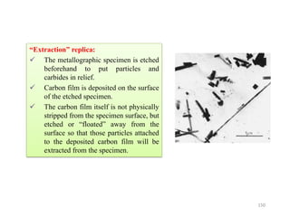 “Extraction” replica:
 The metallographic specimen is etched
beforehand to put particles and
carbides in relief.
 Carbon film is deposited on the surface
of the etched specimen.
 The carbon film itself is not physically
stripped from the specimen surface, but
etched or “floated” away from the
surface so that those particles attached
to the deposited carbon film will be
extracted from the specimen.
150
 