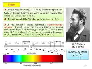 152
 X-rays were discovered in 1895 by the German physicist
Wilhelm Conrad Röntgen and were so named because their
nature was unknown at the time.
 He was awarded the Nobel prize for physics in 1901.
W.C. Röntgen
(1845-1923)
 X ray, invisible, highly penetrating electromagnetic
radiation of much shorter wavelength (higher frequency)
than visible light. The wavelength range for X rays is from
about 10-8 m to about 10-11 m, the corresponding frequency
range is from about 3 × 1016 Hz to about 3 × 1019 Hz.
Energy of Photons:

hc
E 
 