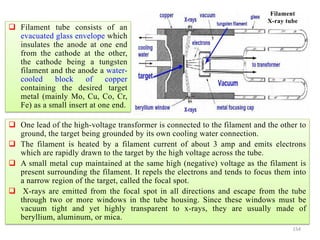 154
 One lead of the high-voltage transformer is connected to the filament and the other to
ground, the target being grounded by its own cooling water connection.
 The filament is heated by a filament current of about 3 amp and emits electrons
which are rapidly drawn to the target by the high voltage across the tube.
 A small metal cup maintained at the same high (negative) voltage as the filament is
present surrounding the filament. It repels the electrons and tends to focus them into
a narrow region of the target, called the focal spot.
 X-rays are emitted from the focal spot in all directions and escape from the tube
through two or more windows in the tube housing. Since these windows must be
vacuum tight and yet highly transparent to x-rays, they are usually made of
beryllium, aluminum, or mica.
Filament
X-ray tube
 Filament tube consists of an
evacuated glass envelope which
insulates the anode at one end
from the cathode at the other,
the cathode being a tungsten
filament and the anode a water-
cooled block of copper
containing the desired target
metal (mainly Mo, Cu, Co, Cr,
Fe) as a small insert at one end.
 