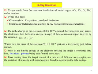 155
 X-rays result from fast electron irradiation of metal targets (Cu, Co, Cr, Mo)
under vacuum.
 Types of X-rays:
 Characteristic: X-rays from core-level ionization
 Continuous/ Heterochromatic/white: X-ray from deceleration of electrons
 If e is the charge on the electron (4.80 X 10-10 esu) and the voltage (in esu) across
the electrodes, then the kinetic energy (in ergs) of the electrons on impact is given by
the equation:
Where m is the mass of the electron (9.11 X 10-28 gm) and v its velocity just before
impact.
 Most of the kinetic energy of the electrons striking the target is converted into
heat, less than 1 percent being transformed into x-rays.
 Rays coming from the target consist of a mixture of different wavelengths, and
the variation of intensity with wavelength is found to depend on the tube voltage.
2
2
1
mveVKE 
 