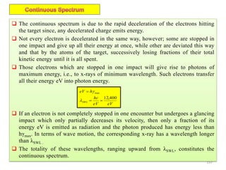 157
 The continuous spectrum is due to the rapid deceleration of the electrons hitting
the target since, any decelerated charge emits energy.
 Not every electron is decelerated in the same way, however; some are stopped in
one impact and give up all their energy at once, while other are deviated this way
and that by the atoms of the target, successively losing fractions of their total
kinetic energy until it is all spent.
 Those electrons which are stopped in one impact will give rise to photons of
maximum energy, i.e., to x-rays of minimum wavelength. Such electrons transfer
all their energy eV into photon energy.
 If an electron is not completely stopped in one encounter but undergoes a glancing
impact which only partially decreases its velocity, then only a fraction of its
energy eV is emitted as radiation and the photon produced has energy less than
hγmax. In terms of wave motion, the corresponding x-ray has a wavelength longer
than λSWL .
 The totality of these wavelengths, ranging upward from λSWL, constitutes the
continuous spectrum.
eVeV
hc
heV
SWL
400,12
max




 