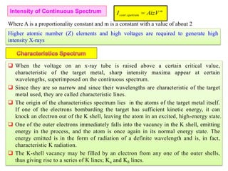 158
Intensity of Continuous Spectrum
Where A is a proportionality constant and m is a constant with a value of about 2
m
spetrumcont AizVI .
Higher atomic number (Z) elements and high voltages are required to generate high
intensity X-rays
 When the voltage on an x-ray tube is raised above a certain critical value,
characteristic of the target metal, sharp intensity maxima appear at certain
wavelengths, superimposed on the continuous spectrum.
 Since they are so narrow and since their wavelengths are characteristic of the target
metal used, they are called characteristic lines.
 The origin of the characteristics spectrum lies in the atoms of the target metal itself.
If one of the electrons bombarding the target has sufficient kinetic energy, it can
knock an electron out of the K shell, leaving the atom in an excited, high-energy state.
 One of the outer electrons immediately falls into the vacancy in the K shell, emitting
energy in the process, and the atom is once again in its normal energy state. The
energy emitted is in the form of radiation of a definite wavelength and is, in fact,
characteristic K radiation.
 The K-shell vacancy may be filled by an electron from any one of the outer shells,
thus giving rise to a series of K lines; Kα and Kß lines.
 