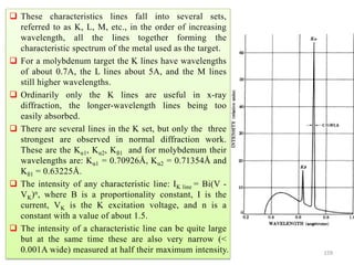 159
 These characteristics lines fall into several sets,
referred to as K, L, M, etc., in the order of increasing
wavelength, all the lines together forming the
characteristic spectrum of the metal used as the target.
 For a molybdenum target the K lines have wavelengths
of about 0.7A, the L lines about 5A, and the M lines
still higher wavelengths.
 Ordinarily only the K lines are useful in x-ray
diffraction, the longer-wavelength lines being too
easily absorbed.
 There are several lines in the K set, but only the three
strongest are observed in normal diffraction work.
These are the Kα1, Kα2, Kß1 and for molybdenum their
wavelengths are: Kα1 = 0.70926Å, Kα2 = 0.71354Å and
Kß1 = 0.63225Å.
 The intensity of any characteristic line: IK line = Bi(V -
VK)n, where B is a proportionality constant, I is the
current, VK is the K excitation voltage, and n is a
constant with a value of about 1.5.
 The intensity of a characteristic line can be quite large
but at the same time these are also very narrow (<
0.001A wide) measured at half their maximum intensity.
 