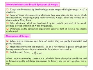 161
 X-rays can be created by bombarding a metal target with high energy (> )
electrons.
 Some of these electrons excite electrons from core states in the metal, which
then recombine, producing highly monochromatic X-rays. These are referred to as
characteristic X-ray lines.
 Other electrons, which are decelerated by the periodic potential of the metal,
produce a broad spectrum of X-ray frequencies.
 Depending on the diffraction experiment, either or both of these X-ray spectra
can be used.
4
10
Monochromatic and Broad Spectrum of X-rays
Absorptıon of X-rays
 When x-rays encounter any form of matter, they are partly transmitted and
partly absorbed.
 Fractional decrease in the intensity I of an x-ray beam as it passes through any
homogeneous substance is proportional to the distance traversed, x.
 In differential form,
where the proportionality constant μ is called the linear absorption coefficient and
is dependent on the substance considered, its density, and the wavelength of the x-
rays.
dx
I
dI

 