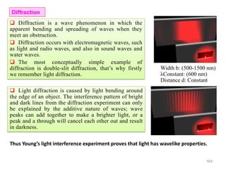 164
 Diffraction is a wave phenomenon in which the
apparent bending and spreading of waves when they
meet an obstruction.
 Diffraction occurs with electromagnetic waves, such
as light and radio waves, and also in sound waves and
water waves.
 The most conceptually simple example of
diffraction is double-slit diffraction, that’s why firstly
we remember light diffraction.
Width b: (500-1500 nm)
λConstant: (600 nm)
Distance d: Constant
Diffraction
 Light diffraction is caused by light bending around
the edge of an object. The interference pattern of bright
and dark lines from the diffraction experiment can only
be explained by the additive nature of waves; wave
peaks can add together to make a brighter light, or a
peak and a through will cancel each other out and result
in darkness.
Thus Young’s light interference experiment proves that light has wavelike properties.
 