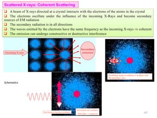 Sets Electron cloud into oscillation
Sets nucleus into oscillation
Small effect  neglected
Schematics
Incoming X-rays
Secondary
emission
Oscillating charge re-radiates  In phase with
the incoming x-rays
Scattered X-rays: Coherent Scattering
 A beam of X-rays directed at a crystal interacts with the electrons of the atoms in the crystal
 The electrons oscillate under the influence of the incoming X-Rays and become secondary
sources of EM radiation
 The secondary radiation is in all directions
 The waves emitted by the electrons have the same frequency as the incoming X-rays  coherent
 The emission can undergo constructive or destructive interference
167
 
