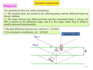  The path difference between ray 1 and ray 2 = 2d Sin
 For constructive interference: n = 2d Sin
d




Ray 1
Ray 2

Deviation = 2
Two geometrical facts are worth remembering:
(1) The incident beam, the normal to the reflecting plane, and the diffracted beam are
always coplanar.
(2) The angle between the diffracted beam and the transmitted beam is always 2θ.
This is known as the diffraction angle, and it is this angle, rather than θ, which is
usually measured experimentally.
Bragg Law
169
 