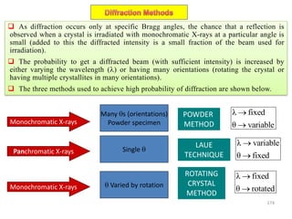 174
Monochromatic X-rays
Panchromatic X-rays
Monochromatic X-rays
Many s (orientations)
Powder specimen
POWDER
METHOD
Single 
LAUE
TECHNIQUE
 Varied by rotation
ROTATING
CRYSTAL
METHOD
λ fixed
θ variable


λ fixed
θ rotated


λ variable
θ fixed


 As diffraction occurs only at specific Bragg angles, the chance that a reflection is
observed when a crystal is irradiated with monochromatic X-rays at a particular angle is
small (added to this the diffracted intensity is a small fraction of the beam used for
irradiation).
 The probability to get a diffracted beam (with sufficient intensity) is increased by
either varying the wavelength () or having many orientations (rotating the crystal or
having multiple crystallites in many orientations).
 The three methods used to achieve high probability of diffraction are shown below.
 