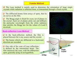 175
 The Laue method is mainly used to determine the orientation of large single
crystals while radiation is reflected from, or transmitted through a fixed crystal.
 The diffracted beams form arrays of spots, that lie
on curves on the film.
 The Bragg angle is fixed for every set of planes in
the crystal. Each set of planes picks out and diffracts
the particular wavelength from the white radiation
that satisfies the Bragg law for the values of d and θ
involved.
Back-reflection Laue Method
 In the back-reflection method, the film is
placed between the x-ray source and the crystal.
 The beams which are diffracted in a backward
direction are recorded.
 One side of the cone of Laue reflections
is defined by the transmitted beam. The
film intersects the cone, with the diffraction
spots generally lying on an hyperbola.
X-Ray
Film
Single
Crystal
 