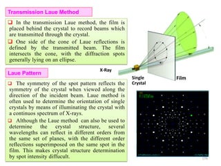 Transmission Laue Method
FilmSingle
Crystal
Laue Pattern
 The symmetry of the spot pattern reflects the
symmetry of the crystal when viewed along the
direction of the incident beam. Laue method is
often used to determine the orientation of single
crystals by means of illuminating the crystal with
a continuos spectrum of X-rays.
 Although the Laue method can also be used to
determine the crystal structure, several
wavelengths can reflect in different orders from
the same set of planes, with the different order
reflections superimposed on the same spot in the
film. This makes crystal structure determination
by spot intensity diffucult.
X-Ray
 In the transmission Laue method, the film is
placed behind the crystal to record beams which
are transmitted through the crystal.
 One side of the cone of Laue reflections is
defined by the transmitted beam. The film
intersects the cone, with the diffraction spots
generally lying on an ellipse.
176
 