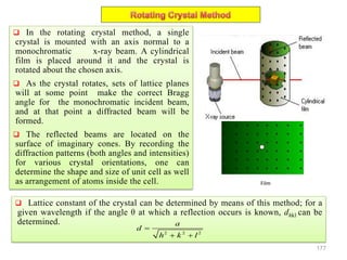 177
 In the rotating crystal method, a single
crystal is mounted with an axis normal to a
monochromatic x-ray beam. A cylindrical
film is placed around it and the crystal is
rotated about the chosen axis.
 As the crystal rotates, sets of lattice planes
will at some point make the correct Bragg
angle for the monochromatic incident beam,
and at that point a diffracted beam will be
formed.
 The reflected beams are located on the
surface of imaginary cones. By recording the
diffraction patterns (both angles and intensities)
for various crystal orientations, one can
determine the shape and size of unit cell as well
as arrangement of atoms inside the cell.
 Lattice constant of the crystal can be determined by means of this method; for a
given wavelength if the angle θ at which a reflection occurs is known, dhkl can be
determined.
2 2 2
a
d
h k l

 
Film
 