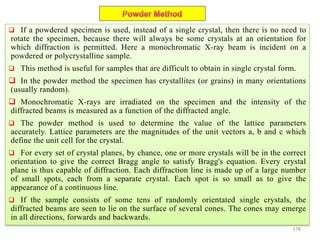 178
 If a powdered specimen is used, instead of a single crystal, then there is no need to
rotate the specimen, because there will always be some crystals at an orientation for
which diffraction is permitted. Here a monochromatic X-ray beam is incident on a
powdered or polycrystalline sample.
 This method is useful for samples that are difficult to obtain in single crystal form.
 In the powder method the specimen has crystallites (or grains) in many orientations
(usually random).
 Monochromatic X-rays are irradiated on the specimen and the intensity of the
diffracted beams is measured as a function of the diffracted angle.
 The powder method is used to determine the value of the lattice parameters
accurately. Lattice parameters are the magnitudes of the unit vectors a, b and c which
define the unit cell for the crystal.
 For every set of crystal planes, by chance, one or more crystals will be in the correct
orientation to give the correct Bragg angle to satisfy Bragg's equation. Every crystal
plane is thus capable of diffraction. Each diffraction line is made up of a large number
of small spots, each from a separate crystal. Each spot is so small as to give the
appearance of a continuous line.
 If the sample consists of some tens of randomly orientated single crystals, the
diffracted beams are seen to lie on the surface of several cones. The cones may emerge
in all directions, forwards and backwards.
 