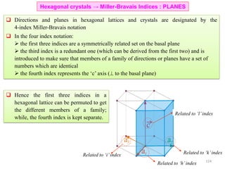 Hexagonal crystals → Miller-Bravais Indices : PLANES
 Directions and planes in hexagonal lattices and crystals are designated by the
4-index Miller-Bravais notation
 In the four index notation:
 the first three indices are a symmetrically related set on the basal plane
 the third index is a redundant one (which can be derived from the first two) and is
introduced to make sure that members of a family of directions or planes have a set of
numbers which are identical
 the fourth index represents the ‘c’ axis ( to the basal plane)
Related to ‘k’index
Related to ‘h’index
Related to ‘i’index
Related to ‘l’index
 Hence the first three indices in a
hexagonal lattice can be permuted to get
the different members of a family;
while, the fourth index is kept separate.
124
 