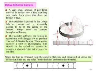  A very small amount of powdered
material is sealed into a fine capillary
tube made from glass that does not
diffract x-rays.
 The specimen is placed in the Debye
Scherrer camera and is accurately
aligned to be in the centre of the
camera. X-rays enter the camera
through a collimator.
 The powder diffracts the x-rays in
accordance with Braggs law to produce
cones of diffracted beams. These cones
intersect a strip of photographic film
located in the cylindrical camera to
produce a characteristic set of arcs on
the film.
180
Debye Scherrer Camera
When the film is removed from the camera, flattened and processed, it shows the
diffraction lines and the holes for the incident and transmitted beams.
 