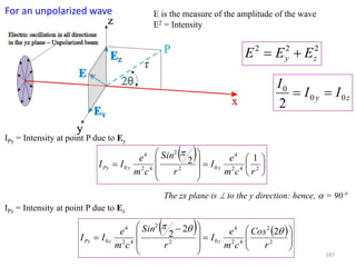 For an unpolarized wave E is the measure of the amplitude of the wave
E2 = Intensity
222
zy EEE 
zy II
I
00
0
2

 















 242
4
02
2
42
4
0
12
rcm
e
I
r
Sin
cm
e
II yyPy

IPy = Intensity at point P due to Ey
IPz = Intensity at point P due to Ez
   














 
 2
2
42
4
02
2
42
4
0
22
2
r
Cos
cm
e
I
r
Sin
cm
e
II zzPz

The zx plane is  to the y direction: hence,  = 90
187
 