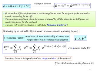  If atom B is different from atom A  the amplitudes must be weighed by the respective
atomic scattering factors (f)
 The resultant amplitude of all the waves scattered by all the atoms in the UC gives the
scattering factor for the unit cell
 The unit cell scattering factor is called the Structure Factor (F)
Scattering by an unit cell = f(position of the atoms, atomic scattering factors)
electronanbyscatteredwaveofAmplitude
ucinatomsallbyscatteredwaveofAmplitude
FactorStructureF 
[2 ( )]i i h x k y l z
E Ae fe     
 2 ( )h x k y l z      
In complex notation
2
FI 
[2 ( )]
1 1
j j j j
n n
i i h x k y l zhkl
n j j
j j
F f e f e
     
 
  
Structure factor is independent of the shape and size of the unit cell
For n atoms in the UC
If the UC distorts so do the planes in it!!
193
 
