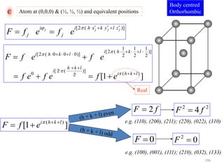 C Atom at (0,0,0) & (½, ½, ½) and equivalent positions
[2 ( )]j j j ji i h x k y l z
j jF f e f e
     
 
1 1 1
[2 ( )]
[2 ( 0 0 0)] 2 2 2
[ 2 ( )]
0 ( )2
[1 ]
i h k l
i h k l
h k l
i
i h k l
F f e f e
f e f e f e




    
    
 
 
 
   
Body centred
Orthorhombic
Real
]1[ )( lkhi
efF 
 
fF 2
0F
22
4 fF 
02
F
e.g. (110), (200), (211); (220), (022), (310)
e.g. (100), (001), (111); (210), (032), (133)
196
 