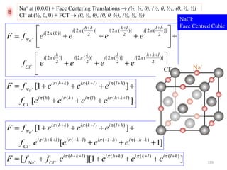 E
Na+ at (0,0,0) + Face Centering Translations  (½, ½, 0), (½, 0, ½), (0, ½, ½)
Cl− at (½, 0, 0) + FCT  (0, ½, 0), (0, 0, ½), (½, ½, ½)


















)]
2
(2[)]
2
(2[)]
2
(2[)]
2
(2[
)]
2
(2[)]
2
(2[)]
2
(2[
)]0(2[
lkh
i
l
i
k
i
h
i
Cl
hl
i
lk
i
kh
i
i
Na
eeeef
eeeefF



][
]1[
)()()()(
)()()(
lkhilikihi
Cl
hlilkikhi
Na
eeeef
eeefF








]1[
]1[
)()()()(
)()()(






khihlilkilkhi
Cl
hlilkikhi
Na
eeeef
eeefF


]1][[ )()()()( hlilkikhilkhi
ClNa
eeeeffF 
 

NaCl:
Face Centred Cubic
199
 