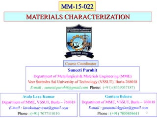 MATERIALS CHARACTERIZATION
Suneeti Purohit
Department of Metallurgical & Materials Engineering (MME)
Veer Surendra Sai University of Technology (VSSUT), Burla-768018
E-mail : suneeti.purohit@gmail.com Phone: (+91) (8339037187)
Course Coordinator
Avala Lava Kumar
Department of MME, VSSUT, Burla – 768018
E-mail : lavakumar.vssut@gmail.com
Phone : (+91) 7077110110
Gautam Behera
Department of MME, VSSUT, Burla – 768018
E-mail : gautamiitkgpian@gmail.com
Phone : (+91) 7855856611
MM-15-022
2
 