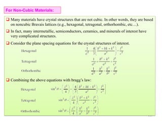 213
 Many materials have crystal structures that are not cubic. In other words, they are based
on noncubic Bravais lattices (e.g., hexagonal, tetragonal, orthorhombic, etc…).
 In fact, many intermetallic, semiconductors, ceramics, and minerals of interest have
very complicated structures.
 Consider the plane spacing equations for the crystal structures of interest.
 Combining the above equations with bragg’s law:
For Non-Cubic Materials:
 