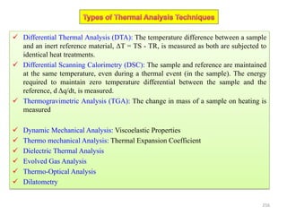  Differential Thermal Analysis (DTA): The temperature difference between a sample
and an inert reference material, ΔT = TS - TR, is measured as both are subjected to
identical heat treatments.
 Differential Scanning Calorimetry (DSC): The sample and reference are maintained
at the same temperature, even during a thermal event (in the sample). The energy
required to maintain zero temperature differential between the sample and the
reference, d Δq/dt, is measured.
 Thermogravimetric Analysis (TGA): The change in mass of a sample on heating is
measured
 Dynamic Mechanical Analysis: Viscoelastic Properties
 Thermo mechanical Analysis: Thermal Expansion Coefficient
 Dielectric Thermal Analysis
 Evolved Gas Analysis
 Thermo-Optical Analysis
 Dilatometry
216
 