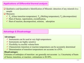 Applications of Differential thermal analysis
 Qualitative and Quantitative Identification of Minerals: detection of any minerals in a
sample
 Measures:
 Tg (Glass transition temperature), Tm (Melting temperature), Td (decomposition)
 Heat of fusion, vaporization, crystallization,
 Heat of reaction, decomposition, solution, adsorption
Advantages:
 Instruments can be used at very high temperatures
 Instruments are highly sensitive
 Flexibility in crucible volume/form
 Characteristic transition or reaction temperatures can be accurately determined
 Determination of transition temperatures are accurate in a DTA.
Disadvantages:
Estimates of enthalpies of transition are generally not accurate i.e. Uncertainty of heats
of fusion, transition, or reaction ; estimations is 20-50%.
Advantage & Disadvantage
220
 
