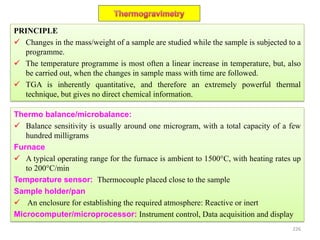 PRINCIPLE
 Changes in the mass/weight of a sample are studied while the sample is subjected to a
programme.
 The temperature programme is most often a linear increase in temperature, but, also
be carried out, when the changes in sample mass with time are followed.
 TGA is inherently quantitative, and therefore an extremely powerful thermal
technique, but gives no direct chemical information.
Thermo balance/microbalance:
 Balance sensitivity is usually around one microgram, with a total capacity of a few
hundred milligrams
Furnace
 A typical operating range for the furnace is ambient to 1500°C, with heating rates up
to 200°C/min
Temperature sensor: Thermocouple placed close to the sample
Sample holder/pan
 An enclosure for establishing the required atmosphere: Reactive or inert
Microcomputer/microprocessor: Instrument control, Data acquisition and display
226
 