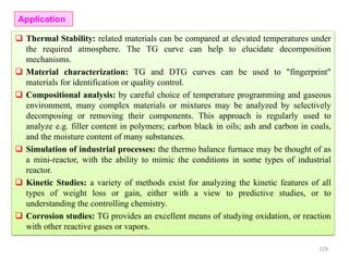 Thermal Stability: related materials can be compared at elevated temperatures under
the required atmosphere. The TG curve can help to elucidate decomposition
mechanisms.
 Material characterization: TG and DTG curves can be used to "fingerprint"
materials for identification or quality control.
 Compositional analysis: by careful choice of temperature programming and gaseous
environment, many complex materials or mixtures may be analyzed by selectively
decomposing or removing their components. This approach is regularly used to
analyze e.g. filler content in polymers; carbon black in oils; ash and carbon in coals,
and the moisture content of many substances.
 Simulation of industrial processes: the thermo balance furnace may be thought of as
a mini-reactor, with the ability to mimic the conditions in some types of industrial
reactor.
 Kinetic Studies: a variety of methods exist for analyzing the kinetic features of all
types of weight loss or gain, either with a view to predictive studies, or to
understanding the controlling chemistry.
 Corrosion studies: TG provides an excellent means of studying oxidation, or reaction
with other reactive gases or vapors.
Application
229
 
