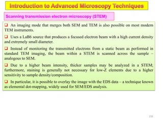 231
Scanning transmission electron microscopy (STEM)
 An imaging mode that merges both SEM and TEM is also possible on most modern
TEM instruments.
 Uses a LaB6 source that produces a focused electron beam with a high current density
and extremely small diameter.
 Instead of monitoring the transmitted electrons from a static beam as performed in
standard TEM imaging, the beam within a STEM is scanned across the sample –
analogous to SEM.
 Due to a higher beam intensity, thicker samples may be analyzed in a STEM;
furthermore, staining is generally not necessary for low-Z elements due to a higher
sensitivity to sample density/composition.
 In particular, it is possible to overlay the image with the EDS data – a technique known
as elemental dot-mapping, widely used for SEM/EDS analysis.
 