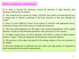 232
Electron energy-loss spectroscopy
 In order to increase the sensitivity toward the detection of light elements, this
technique (EELS) may be utilized.
 This method may be carried out within a (S)TEM, and consists of monitoring the loss
in energy (due to inelastic scattering) of the beam electrons as they pass through the
sample.
 Since it is more difficult to focus X-rays relative to electrons with appropriate lenses,
oscillation of many outer-shell (valence or conduction) electrons.
 The most useful application for this peak is the accurate determination of the sample
thickness, of upto several thousand nanometers with a precision of a few percent.
 At higher energy losses, an EELS spectrum will exhibit a variety of sharp features
known as “edges,” which are diagnostic for the presence of specific elements.
 The positions of the edges correspond to the binding energies of the core electrons in
the sample.
 Once the background is subtracted, the area under each edge peak(s) is integrated in
order to determine the elemental concentrations
 