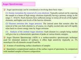 233
Auger Spectroscopy
 Auger spectroscopy can be considered as involving three basic steps :
(1) Atomic ionization (by removal of a core electron): Typically carried out by exposing
the sample to a beam of high energy electrons (typically having a primary energy in the
range 2 - 10 keV). Such electrons have sufficient energy to ionise all levels of the lighter
elements, and higher core levels of the heavier elements.
(2) Electron emission (the Auger process): The ionized atom that remains after the
removal of the core hole electron is, of course, in a highly excited state and will rapidly
relax back to a lower energy state by Auger emission
(3) Analysis of the emitted Auger electrons: Each element in a sample being studied
will give rise to a characteristic spectrum of peaks at various kinetic energies.
 Auger Electron Spectroscopy (AES) is a surface-sensitive spectroscopic technique
used for elemental analysis of surfaces; it offers high sensitivity (typically ca. 1%
monolayer) for all elements except H and He.
 A means of monitoring surface cleanliness of samples
 Quantitative compositional analysis of the surface region of specimens, by comparison
with standard samples of known composition.
 