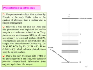 234
 The photoelectric effect, first outlined by
Einstein in the early 1900s, refers to the
ejection of electrons from a surface due to
photon impingement.
 However, it was not until the 1960s that
this phenomenon was exploited for surface
analysis – a technique referred to as X-ray
photoelectron spectroscopy (XPS), or electron
spectroscopy for chemical analysis (ESCA).
This technique consists of the irradiation of a
sample with monochromatic X-rays (e.g., Al
Kα (1.487 keV), Mg Kα (1.254 keV), Ti Kα
(2.040 keV)), which releases photoelectrons
from the sample surface.
 Due to the short free mean path (FMP) of
the photoelectrons in the solid, this technique
provides compositional information from
only the top 1–5 nm of a sample.
Photoelectron Spectroscopy
 