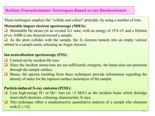235
These techniques employs the “collide and collect” principle, by using a number of ions.
Metastable impact electron spectroscopy (MIES):
 Metastable He atoms (in an excited 2s1 state, with an energy of 19.8 eV and a lifetime
of ca. 4,000 s) are directed toward a sample.
 As the atom collides with the sample, the 2s electron tunnels into an empty valence
orbital in a sample atom, releasing an Auger electron.
Ion neutralization spectroscopy (INS):
 Carried out by incident He ions.
 Since the incident atoms/ions are not sufficiently energetic, the beam does not penetrate
through the sample surface.
 Hence, the spectra resulting from these techniques provide information regarding the
density of states for the topmost surface monolayer of the sample.
Particle-induced X-ray emission (PIXE):
 Uses high-energy H+ or He+ ions (at >2 MeV) as the incident beam which dislodge
inner-shell electrons, releasing characteristic X-rays.
 This technique offers a nondestructive quantitative analysis of a sample (for elements
with Z ≥ 13).
Surface Characterization Techniques Based on Ion Bombardment
 