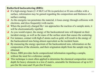 237
Rutherford backscattering (RBS):
 If a high-energy beam (2–4 MeV) of He (α-particles) or H ions collides with a
surface, information may be gained regarding the composition and thickness of a
surface coating.
 As the energetic ion penetrates the material, it loses energy through collisions with
electrons, and (less frequently) with nuclei.
 When the positively charged He+ ion approaches the nucleus of a sample atom, it
will be electrostatically repelled.
 As you would expect, the energy of the backscattered ions will depend on their
incident energy, as well as the mass of the surface atom that causes the scattering.
 For instance, contact with high-Z atoms such as gold, will result in the energy of
the backscattered ions being almost equivalent as the incident beam.
 By measuring the energy spectrum of the backscattered ions, information on the
composition of the elements, and their origination depth from the sample may be
obtained.
 Hence, RBS provides facile compositional information regarding a sample,
without the need for a reference sample.
 This technique is most often applied to determine the chemical composition versus
depth for heavy elements in a low-Z matrix, amenable for thicknesses of up to 0.5
μm (for He ions) and 10 μm (for H ions).
 