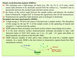 238
Elastic recoil detection analysis (ERDA):
 This technique uses a high-energy ion beam (e.g., He, Au, Cl, C, or O ions), which
causes light elements to be elastically ejected from the surface (i.e., “recoiled”) due to
interactions between the incident beam and their atomic nuclei.
 By choice of the correct angle between the sample surface and detector, the incident
beam is blocked by “stopper foil” to increase the signal/noise ratio for the measurement.
 Nondestructively quantifies light elements such as hydrogen or deuterium.
Secondary-ion mass spectrometry (SIMS):
 A high-energy (1–30 keV) ion source is directed onto a sample surface. The absorption
of this energy by the top 50 ˚A of the sample results in the sputtering of neutral and
charged (+/−) species from the surface.
 SIMS analyzes these secondary ions based on their relative mass/charge (m/z) ratios.
 It is the most sensitive surface characterization technique developed to date, with
detection limits of 1010–1015 atoms cm−3 (i.e., 0.1 ppb − 0.1 ppm) and ability to
detect/quantify any element in the Periodic Table.
 SIMS analyzes samples in their native state without the need for a suitable matrix
solution. As a result, SIMS is the best choice to characterize organic-based thin films
and polymer surfaces.
 