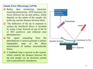 242
Atomic Force Microscopy (AFM):
 Rather than monitoring electronic
tunneling phenomena, AFM measures the
forces between the tip and surface, which
depends on the nature of the sample, the
probe tip, and the distance between them.
 The deflection of the tip in response to
surface–tip interfacial forces is recorded
by using a laser focused on top of the Si
or SiN cantilever, and reflected onto
photodetectors.
 The signal emanating from the
photodetector is used to generate a surface
topographic map, or the direct
measurement of surface intermolecular
forces.
 A feedback loop is present in the system,
which controls the distance between the
tip and sample via an electrical current
sent to piezoelectric transducers.
 