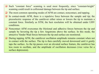 243
 Such “constant force” scanning is used most frequently, since “constant-height”
scanning could result in collisional damage between the tip and surface.
 The most common operating modes of AFM are contact, noncontact, and tapping.
 In contact-mode AFM, there is a repulsive force between the sample and tip; the
piezoelectric response of the cantilever either raises or lowers the tip to maintain a
constant force. Similarly as STM, the best resolution will be obtained under UHV
conditions.
 Noncontact AFM overcomes the frictional and adhesive forces between the tip and
sample by hovering the tip a few Angstroms above the surface. In this mode, the
attractive Vander Waal forces between the tip and surface are monitored.
 During tapping AFM, the cantilever oscillation amplitude remains constant when not
in contact with the surface. The tip is then carefully moved downward until it gently
taps the surface. As the tip passes over an elevated surface feature, the cantilever has
less room to oscillate, and the amplitude of oscillation decreases (vice versa for a
surface depression).
 