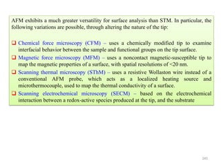245
AFM exhibits a much greater versatility for surface analysis than STM. In particular, the
following variations are possible, through altering the nature of the tip:
 Chemical force microscopy (CFM) – uses a chemically modified tip to examine
interfacial behavior between the sample and functional groups on the tip surface.
 Magnetic force microscopy (MFM) – uses a noncontact magnetic-susceptible tip to
map the magnetic properties of a surface, with spatial resolutions of <20 nm.
 Scanning thermal microscopy (SThM) – uses a resistive Wollaston wire instead of a
conventional AFM probe, which acts as a localized heating source and
microthermocouple, used to map the thermal conductivity of a surface.
 Scanning electrochemical microscopy (SECM) – based on the electrochemical
interaction between a redox-active species produced at the tip, and the substrate
 