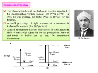  The phenomenon behind this technique was first reported by
Sir Chandrasekhara Venkata Raman (1888-1970) in 1928 – in
1930 he was awarded the Nobel Prize in physics for his
findings.
 A small percentage of light scattered at a molecule is
inelastically scattered (1 in 107 photons).
 At room temperature majority of molecules in initial (ground)
state → anti-Stokes signal will be less pronounced: Ratio of
anti-Stokes to Stokes can be used for temperature
measurement. Sir C.V. Raman
Raman spectroscopy
 