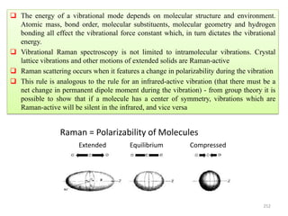 252
 The energy of a vibrational mode depends on molecular structure and environment.
Atomic mass, bond order, molecular substituents, molecular geometry and hydrogen
bonding all effect the vibrational force constant which, in turn dictates the vibrational
energy.
 Vibrational Raman spectroscopy is not limited to intramolecular vibrations. Crystal
lattice vibrations and other motions of extended solids are Raman-active
 Raman scattering occurs when it features a change in polarizability during the vibration
 This rule is analogous to the rule for an infrared-active vibration (that there must be a
net change in permanent dipole moment during the vibration) - from group theory it is
possible to show that if a molecule has a center of symmetry, vibrations which are
Raman-active will be silent in the infrared, and vice versa
Extended Equilibrium Compressed
Raman = Polarizability of Molecules
 