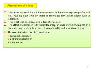 34
 It has been assumed that all the components in the microscope are perfect and
will focus the light from any point on the object into similar unique point in
the image.
 This is difficult to achieve due to lens aberrations.
 The effect of aberration is to distort the image in each point of the object in a
particular way, leading to an overall loss of quality and resolution of image.
 The most important ones to consider are:
Spherical aberration
Chromatic aberration
Astigmatism
 