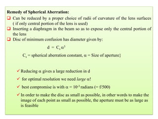 36
Remedy of Spherical Aberration:
 Can be reduced by a proper choice of radii of curvature of the lens surfaces
( if only central portion of the lens is used)
 Inserting a diaphragm in the beam so as to expose only the central portion of
the lens
 Disc of minimum confusion has diameter given by:
d = Cs 3
Cs = spherical aberration constant,  = Size of aperture}
Reducing  gives a large reduction in d
 for optimal resolution we need large !
 best compromise is with  = 10-3 radians (= f/500)
In order to make the disc as small as possible, in other words to make the
image of each point as small as possible, the aperture must be as large as
is feasible
 