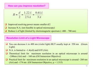 How can you improve resolution?
 Improved resolving power means smaller d/2
 Increase N.A. (not feasible in optical microscopy)
 Reduce λ of light (limited by electromagnetic spectrum (~400 – 700 nm)
Resolution Limit of a Light Microscope
 You can decrease λ to 400 nm (violet light) BUT usually kept at 550 nm (Green
Light)
 N.A. is limited to ~1.4(oil) and 0.95 (Air).
 Theoretical limit for maximum resolution in an optical microscope is around
~240nm (Air) and ~ 160 nm (Oil Immersion Objective)
 Practical limit for maximum resolution in an optical microscope is around ~260 nm
(Air) and ~174 nm (Oil Immersion Objective, μ = 1.515)
58
 