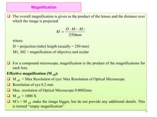  The overall magnification is given as the product of the lenses and the distance over
which the image is projected:
where:
D = projection (tube) length (usually = 250 mm)
M1, M2 = magnification of objective and ocular
 For a compound microscope, magnification is the product of the magnifications for
each lens.
Effective magnification (M eff):
 M eff = Max Resolution of eye/ Max Resolution of Optical Microscope
 Resolution of eye 0.2 mm
 Max. resolution of Optical Microscope 0.0002mm
 M eff = 1000 X
 M’s > M eff make the image bigger, but do not provide any additional details. This
is termed “empty magnification”
Magnification
mm
MMD
M
250
21 

59
 