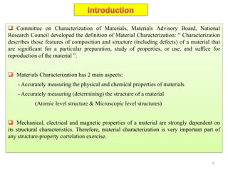  Committee on Characterization of Materials, Materials Advisory Board, National
Research Council developed the definition of Material Characterization: “ Characterization
describes those features of composition and structure (including defects) of a material that
are significant for a particular preparation, study of properties, or use, and suffice for
reproduction of the material ”.
 Materials Characterization has 2 main aspects:
- Accurately measuring the physical and chemical properties of materials
- Accurately measuring (determining) the structure of a material
(Atomic level structure & Microscopic level structures)
 Mechanical, electrical and magnetic properties of a material are strongly dependent on
its structural characteristics. Therefore, material characterization is very important part of
any structure-property correlation exercise.
6
 