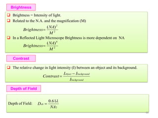 Depth of Field
Depth of Field:
Brightness
 Brightness = Intensity of light.
 Related to the N.A. and the magnification (M)
 In a Reflected Light Microscope Brightness is more dependent on NA
2
2
)(
M
NA
Brightness
2
4
)(
M
NA
Brightness
Contrast
 The relative change in light intensity (I) between an object and its background.
background
backgroundobject
I
II
Contrast


2
61.0
NA
Dob


60
 