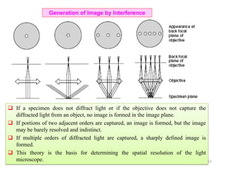  If a specimen does not diffract light or if the objective does not capture the
diffracted light from an object, no image is formed in the image plane.
 If portions of two adjacent orders are captured, an image is formed, but the image
may be barely resolved and indistinct.
 If multiple orders of diffracted light are captured, a sharply defined image is
formed.
 This theory is the basis for determining the spatial resolution of the light
microscope.
Generation of Image by Interference
62
 